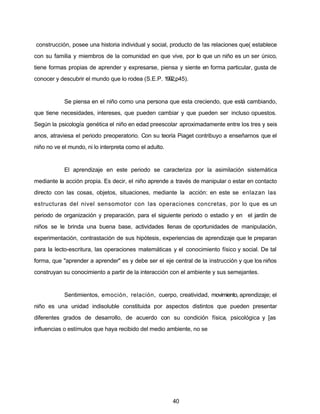 construcción, posee una historia individual y social, producto de !as relaciones que( establece
con su familia y miembros de la comunidad en que vive, por lo que un niño es un ser único,
tiene formas propias de aprender y expresarse, piensa y siente en forma particular, gusta de
conocer y descubrir el mundo que lo rodea (S.E.P. 1992,p45).
Se piensa en el niño como una persona que esta creciendo, que está cambiando,
que tiene necesidades, intereses, que pueden cambiar y que pueden ser incluso opuestos.
Según la psicología genética el niño en edad preescolar aproximadamente entre los tres y seis
anos, atraviesa el periodo preoperatorio. Con su teoría Piaget contribuyo a enseñarnos que el
niño no ve el mundo, ni lo interpreta como el adulto.
El aprendizaje en este periodo se caracteriza por la asimilación sistemática
mediante la acción propia. Es decir, el niño aprende a través de manipular o estar en contacto
directo con las cosas, objetos, situaciones, mediante la acción: en este se enlazan las
estructuras del nivel sensomotor con las operaciones concretas, por lo que es un
periodo de organización y preparación, para el siguiente periodo o estadio y en el jardín de
niños se le brinda una buena base, actividades llenas de oportunidades de manipulación,
experimentación, contrastación de sus hipótesis, experiencias de aprendizaje que le preparan
para la lecto-escritura, las operaciones matemáticas y el conocimiento físico y social. De tal
forma, que "aprender a aprender" es y debe ser el eje central de la instrucción y que los niños
construyan su conocimiento a partir de la interacción con el ambiente y sus semejantes.
Sentimientos, emoción, relación, cuerpo, creatividad, movimiento, aprendizaje; el
niño es una unidad indisoluble constituida por aspectos distintos que pueden presentar
diferentes grados de desarrollo, de acuerdo con su condición física, psicológica y [as
influencias o estímulos que haya recibido del medio ambiente, no se
40
 