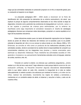 niega que [as actividades realizadas en preescolar propician en el niño un desarrollo global, pero
su evaluación al respecto no es integral.
La propuesta pedagógica 2001 - 2002 alude a reconocer en la ficha de
identificación del niño preescolar los elementos de su entorno sociocultural y de salud, que
explican el porque de algunos comportamientos observados en los niños durante la etapa de
diagnostico, tomando como parámetro las condiciones de desigualdad por nutrición, salud, o
el ser sujetos a practicas de crianza poco estimulantes, por lo anterior se
manifiesta como algo importante el considerar necesario el diseño de estrategias
pedagógicas diversas que compensen estas desventajas y propicien un avance equitativo en el
logro de los propósitos educativos.
Estas indicaciones aluden pues a la teoría del desarrollo cognoscitivo de Lev Vigotsky
donde se ponen de relieve las relaciones del individuo con la sociedad, pues no es posible
entender el desarrollo del niño si no se conoce la cultura donde se cría. (Mecce, 2000 p. 127)
Entonces, se concibe al niño como un producto de las instituciones culturales y de las
actividades sociales, donde la sociedad de los adultos tiene la responsabilidad de compartir sus
conocimientos colectivos con los integrantes mas jóvenes y menos avanzados para
estimular su desarrollo intelectual. Pues mediante las actividades sociales el niño
aprende e incorpora a su pensamiento herramientas culturales como el lenguaje, sistemas
de conteo, escritura, arte, etc.
Tomando en cuenta lo anterior, es entonces que podríamos preguntarnos, ¿Como
evaluar a un niño de tres a seis anos?, hago referencia a esto porque dada la carencia de una
evaluación unificada, es frecuente encontrar algunas educadoras desconcertadas
sobre lo que deben valorar en cada niño, creciendo la inseguridad de si esta se realiza
adecuadamente, lo anterior aunado a los esfuerzos por mantener el interés y el orden de los
niños, realizar las actividades, recordarles las reglas de cortesía y convivencia y
mantenerse en un constante estado de alerta, al observar y escuchar a todos y cada uno de
nuestros niños.
41
 