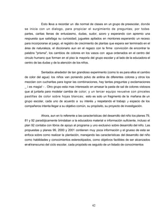 Esto lleva a recordar un día normal de clases en un grupo de preescolar, donde
se inicia con un dialogo, para propiciar el surgimiento de preguntas; por todas
partes, caritas llenas de entusiasmo, dudas, sudor, azoro y esperando con apremio una
respuesta que satisfaga su curiosidad; juguetes apilados en montones esperando un receso
para incorporarse al juego, el registro de crecimiento de plantas que espera ser terminado en el
área de naturaleza, el diccionario aun en el regazo con la firme convicción de encontrar la
palabra "prisma", los cambios de colores en los vasos con agua ordenados en el centro del
circulo humano que forman en el piso la mayoría del grupo escolar y al lado de la educadora el
centro de las dudas y de la atención de los niños.
Sentados alrededor de tan grandioso experimento (como lo es para ellos el cambio
de color del agua) los niños van poniendo polvo de anilina de diferentes colores y otros los
mezclan con cucharitas para lograr las combinaciones, hay tantas preguntas y exclamaciones
_ i es magia! - . Otro grupo esta mas interesado en amasar la pasta de sal de colores vistosos
que al juntarla para modelar cambia de color; y un tercer equipo revuelve con pinceles
pastillas de color sobre hojas blancas; esto es solo un fragmento de la mañana de un
grupo escolar, cada uno de acuerdo a su interés y respetando el trabajo y espacio de los
compañeros intenta llegar a su objetivo común, su propósito, su proyecto de investigación.
Ahora, aun en lo referente a las características del desarrollo del niño los planes 79,
81 y 92 paradójicamente brindaban a la educadora material e información suficiente, incluso el
plan 92 contaba con libros de apoyo al programa y uno exclusivo sobre desarrollo del niño. Las
propuestas y planes 99, 2000 y 2001 contienen muy poca información y el grueso de esta se
enfoca sobre como realizar la plantación, manejando las características del desarrollo del niño
como habilidades y conocimientos estereotipados, como objetivos factibles de ser alcanzados
eneltranscurso del ciclo escolar, cada propósito es seguido de un listado de conocimientos
42
 