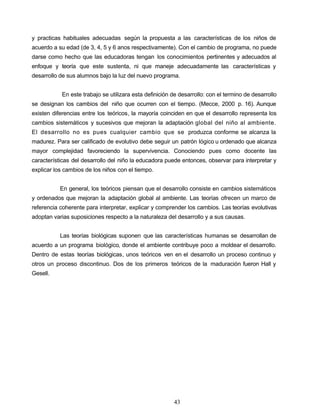 y practicas habituales adecuadas según la propuesta a las características de los niños de
acuerdo a su edad (de 3, 4, 5 y 6 anos respectivamente). Con el cambio de programa, no puede
darse como hecho que las educadoras tengan los conocimientos pertinentes y adecuados al
enfoque y teoría que este sustenta, ni que maneje adecuadamente las características y
desarrollo de sus alumnos bajo la luz del nuevo programa.
En este trabajo se utilizara esta definición de desarrollo: con el termino de desarrollo
se designan los cambios del niño que ocurren con el tiempo. (Mecce, 2000 p. 16). Aunque
existen diferencias entre los teóricos, la mayoría coinciden en que el desarrollo representa los
cambios sistemáticos y sucesivos que mejoran la adaptación global del niño al ambiente.
El desarrollo no es pues cualquier cambio que se produzca conforme se alcanza la
madurez. Para ser calificado de evolutivo debe seguir un patrón lógico u ordenado que alcanza
mayor complejidad favoreciendo la supervivencia. Conociendo pues como docente las
características del desarrollo del niño la educadora puede entonces, observar para interpretar y
explicar los cambios de los niños con el tiempo.
En general, los teóricos piensan que el desarrollo consiste en cambios sistemáticos
y ordenados que mejoran la adaptación global al ambiente. Las teorías ofrecen un marco de
referencia coherente para interpretar, explicar y comprender los cambios. Las teorías evolutivas
adoptan varias suposiciones respecto a la naturaleza del desarrollo y a sus causas.
Las teorías biológicas suponen que las características humanas se desarrollan de
acuerdo a un programa biológico, donde el ambiente contribuye poco a moldear el desarrollo.
Dentro de estas teorías biológicas, unos teóricos ven en el desarrollo un proceso continuo y
otros un proceso discontinuo. Dos de los primeros teóricos de la maduración fueron Hall y
Gesell.
43
 