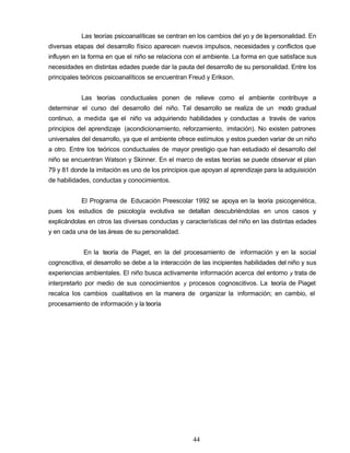 Las teorías psicoanalíticas se centran en los cambios del yo y de lapersonalidad. En
diversas etapas del desarrollo físico aparecen nuevos impulsos, necesidades y conflictos que
influyen en la forma en que el niño se relaciona con el ambiente. La forma en que satisface sus
necesidades en distintas edades puede dar la pauta del desarrollo de su personalidad. Entre los
principales teóricos psicoanalíticos se encuentran Freud y Erikson.
Las teorías conductuales ponen de relieve como el ambiente contribuye a
determinar el curso del desarrollo del niño. Tal desarrollo se realiza de un modo gradual
continuo, a medida que el niño va adquiriendo habilidades y conductas a través de varios
principios del aprendizaje (acondicionamiento, reforzamiento, imitación). No existen patrones
universales del desarrollo, ya que el ambiente ofrece estímulos y estos pueden variar de un niño
a otro. Entre los teóricos conductuales de mayor prestigio que han estudiado el desarrollo del
niño se encuentran Watson y Skinner. En el marco de estas teorías se puede observar el plan
79 y 81 donde la imitación es uno de los principios que apoyan al aprendizaje para la adquisición
de habilidades, conductas y conocimientos.
El Programa de Educación Preescolar 1992 se apoya en la teoría psicogenética,
pues los estudios de psicología evolutiva se detallan descubriéndolas en unos casos y
explicándolas en otros las diversas conductas y características del niño en las distintas edades
y en cada una de las áreas de su personalidad.
En la teoría de Piaget, en la del procesamiento de información y en la social
cognoscitiva, el desarrollo se debe a la interacción de las incipientes habilidades del niño y sus
experiencias ambientales. El niño busca activamente información acerca del entorno y trata de
interpretarlo por medio de sus conocimientos y procesos cognoscitivos. La teoría de Piaget
recalca los cambios cualitativos en la manera de organizar la información; en cambio, el
procesamiento de información y la teoría
44
 