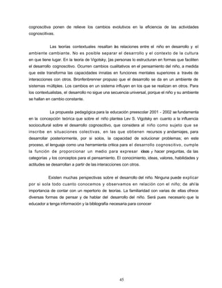 cognoscitiva ponen de relieve los cambios evolutivos en la eficiencia de las actividades
cognoscitivas.
Las teorías contextuales resaltan las relaciones entre el niño en desarrollo y el
ambiente cambiante. No es posible separar el desarrollo y el contexto de la cultura
en que tiene lugar. En la teoría de Vigotsky, [as personas lo estructuran en formas que faciliten
el desarrollo cognoscitivo. Ocurren cambios cualitativos en el pensamiento del niño, a medida
que este transforma las capacidades innatas en funciones mentales superiores a través de
interacciones con otros. Bronfenbrenner propuso que el desarrollo se da en un ambiente de
sistemas múltiples. Los cambios en un sistema influyen en los que se realizan en otros. Para
los contextualistas, el desarrollo no sigue una secuencia universal, porque el niño y su ambiente
se hallan en cambio constante.
La propuesta pedagógica para la educación preescolar 2001 - 2002 se fundamenta
en la concepción teórica que sobre el niño plantea Lev S. Vigotsky en cuanto a la influencia
sociocultural sobre el desarrollo cognoscitivo, que considera al niño como sujeto que se
inscribe en situaciones colectivas, en las que obtienen recursos y andamiajes, para
desarrollar posteriormente, por si solos, la capacidad de solucionar problemas; en este
proceso, el lenguaje como una herramienta critica para el desarrollo cognoscitivo, cumple
la función de proporcionar un medio para expresar ideas y hacer preguntas, da las
categorías y los conceptos para el pensamiento. El conocimiento, ideas, valores, habilidades y
actitudes se desarrollan a partir de las interacciones con otros.
Existen muchas perspectivas sobre el desarrollo del niño. Ninguna puede explicar
por si sola todo cuanto conocemos y observamos en relación con el niño; de ahí la
importancia de contar con un repertorio de teorías. La familiaridad con varias de ellas ofrece
diversas formas de pensar y de hablar del desarrollo del niño. Será pues necesario que la
educador a tenga información y la bibliografía necesaria para conocer
45
 