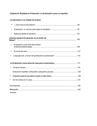 Capítulo III. Realidad en Preescolar: La Evaluación como un requisito.
La educadora y su trabajo de evaluar.
• ¿ Que hace la educadora? ........................................................................................94
• Evaluación: un recurso para lograr la disciplina .........................................................97
• Aplausos desde el escritorio...................................................................................... 101
¿Dónde queda la Evaluación en el Jardín de
Niños?
• Evaluación: punto final del proceso
enseñanza/aprendizaje.............................................................................................. 109
• El cierre del mes.........................................................................................................113
• Lenguaje oral: ¿Factor de aprobación en preescolar? ..............................................115
La Evaluación como tarea de casa para la educadora................................................117
• El factor tiempo............................................................................................................119
Evaluación repetitiva. (Etiquetas a pequeños grupos)...................................................125
• Evaluacióngrupal.(loquesabelamayoría,losabentodos).......................................................128
• Se me olvido en mi casa................................................................................................131
Conclusiones ........................................................................................................................135
Bibliografía.............................................................................................................................143
Anexos.
105........................................................................................................................................................
 