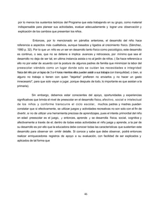 por lo menos los sustentos teóricos del Programa que esta trabajando en su grupo, como material
indispensable para planear sus actividades, evaluar adecuadamente y lograr una observación y
explicación de los cambios que presentan los niños.
Entonces, por lo mencionado en párrafos anteriores, el desarrollo del niño hace
referencia a aspectos más cualitativos, aunque basados y ligados al crecimiento físico. (Sánchez,
1990 p. 32). Por lo que un niño es un ser en desarrollo tanto físico como psicológico, este desarrollo
es continuo, o sea, que no se detiene e implica avances y retrocesos, por mínimo que sea el
desarrollo no deja de ser tal, en ultima instancia asista o no al jardín de niños. ( Se hace referencia a
ello no por estar de acuerdo con la postura de algunos padres de familia que minimizan la labor del
preescolar viéndolo como un lugar donde solo se cuidan las necesidades e integridad
física del niño por un lapso de 3 a 4 horas mientras ellos pueden asistir a sus trabajoscon tranquilidad, o bien, si
alguno no trabaja o tienen con quien "dejarlos" prefieren no enviarlos y no hacer un gasto
innecesario", para que solo vayan a jugar, porque después de todo, lo importante es que asistan a la
primaria).
Sin embargo, debemos estar conscientes del apoyo, oportunidades y experiencias
significativas que brinda el nivel de preescolar en el desarrollo físico, afectivo, social e intelectual
de los niños y conforme transcurre el ciclo escolar, muchos padres y madres pueden
constatar que si efectivamente, se utilizan juegos y actividades recreativas no son solo con el fin de
divertir, si no de utilizar una herramienta preciosa de aprendizajes, pues el interés primordial del niño
en edad preescolar es el juego, y entonces, aprende y se desarrolla física, social, cognitiva y
afectivamente a través de el; dentro de todas estas actividades el niño juega y aprende, a la par de
su desarrollo es por ello que la educadora debe conocer todas las características que sustentan este
desarrollo para observar sin omitir detalle. Si conoce y sabe que debe observar, podrá entonces
realizar enriquecedores registros de apoyo a su evaluación, con facilidad de ser explicados y
aplicados de tal forma que
46
 