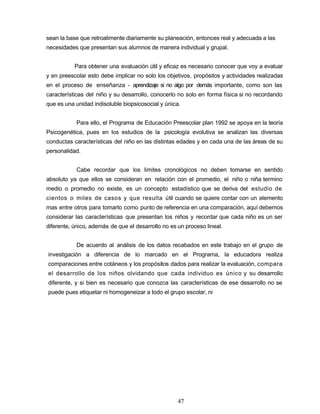 sean la base que retroalimente diariamente su planeación, entonces real y adecuada a las
necesidades que presentan sus alumnos de manera individual y grupal.
Para obtener una evaluación útil y eficaz es necesario conocer que voy a evaluar
y en preescolar esto debe implicar no solo los objetivos, propósitos y actividades realizadas
en el proceso de enseñanza - aprendizaje si no algo por demás importante, como son las
características del niño y su desarrollo, conocerlo no solo en forma física si no recordando
que es una unidad indisoluble biopsicosocial y única.
Para ello, el Programa de Educación Preescolar plan 1992 se apoya en la teoría
Psicogenética, pues en los estudios de la psicología evolutiva se analizan las diversas
conductas características del niño en las distintas edades y en cada una de las áreas de su
personalidad.
Cabe recordar que los limites cronológicos no deben tomarse en sentido
absoluto ya que ellos se consideran en relación con el promedio, el niño o niña termino
medio o promedio no existe, es un concepto estadístico que se deriva del estudio de
cientos o miles de casos y que resulta útil cuando se quiere contar con un elemento
mas entre otros para tomarlo como punto de referencia en una comparación, aquí debemos
considerar las características que presentan los niños y recordar que cada niño es un ser
diferente, único, además de que el desarrollo no es un proceso lineal.
De acuerdo al análisis de los datos recabados en este trabajo en el grupo de
investigación a diferencia de lo marcado en el Programa, la educadora realiza
comparaciones entre cotáneos y los propósitos dados para realizar la evaluación, compara
el desarrollo de los niños olvidando que cada individuo es único y su desarrollo
diferente, y si bien es necesario que conozca las características de ese desarrollo no se
puede pues etiquetar ni homogeneizar a todo el grupo escolar, ni
47
 
