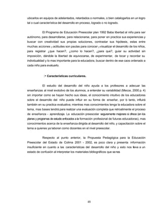 ubicarlos en equipos de adelantados, retardados o normales, o bien catalogarlos en un logro
tal o cual característica del desarrollo en proceso, logrado o no logrado.
El Programa de Educación Preescolar plan 1992 Baba libertad al niño para ser
autónomo, para desarrollarse, para relacionarse, para poner en practica sus experiencias y
buscar con creatividad sus propias soluciones, contrastar sus hipótesis, estas entre
muchas acciones y actitudes son pautas para conocer y visualizar el desarrollo de los niños,
para registrar ¿que hacen?, ¿como lo hacen?, ¿para que?, guiar su actividad sin
imposición, dándole la libertad de equivocarse, de experimentar, de tocar y recordar su
individualidad y lo mas importante para la educadora, buscar dentro de ese caos ordenado a
cada niño para evaluarlo.
:• Características curriculares.
El estudio del desarrollo del niño ayuda a los profesores a adecuar las
enseñanzas al nivel evolutivo de los alumnos, a entender su variabilidad (Mecce, 2000 p. 4)
sin importar como se hayan hecho sus ideas, el conocimiento intuitivo de los educadores
sobre el desarrollo del niño puede influir en su forma de enseñar, por lo tanto, influirá
también en su practica evaluativa; mientras mas conocimientos tenga la educadora sobre el
tema, mas bases tendrá para realizar una evaluación completa que retroalimente el proceso
de enseñanza - aprendizaje. La educación preescolar seguramente mejorara si ofrece (en los
planes y programas de estudio enfocados a la formación profesional de futuras educadoras), mas
conocimientos acerca de la enseñanza dirigida al desarrollo del niño, y capacitación sobre el
tema a quienes ya laboran como docentes en el nivel preescolar.
Respecto al punto anterior, la Propuesta Pedagógica para la Educación
Preescolar del Estado de Colima 2001 - 2002, es poco clara y presenta información
insuficiente en cuanto a las características del desarrollo del niño y esto nos lleva a un
estado de confusión al interpretar los materiales bibliográficos que senos
48
 
