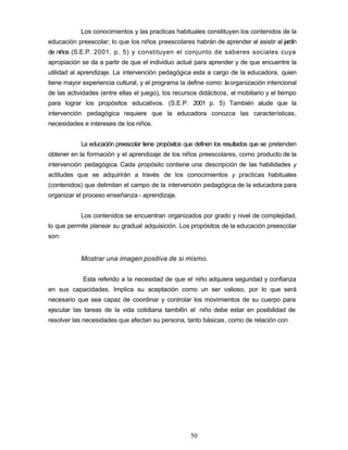 Los conocimientos y las practicas habituales constituyen los contenidos de la
educación preescolar; lo que los niños preescolares habrán de aprender al asistir al jardín
de niños (S.E.P. 2001, p. 5) y constituyen el conjunto de saberes sociales cuya
apropiación se da a partir de que el individuo actué para aprender y de que encuentre la
utilidad al aprendizaje. La intervención pedagógica esta a cargo de la educadora, quien
tiene mayor experiencia cultural, y el programa la define como: laorganización intencional
de las actividades (entre ellas el juego), los recursos didácticos, el mobiliario y el tiempo
para lograr los propósitos educativos. (S.E.P. 2001 p. 5) También alude que la
intervención pedagógica requiere que la educadora conozca las características,
necesidades e intereses de los niños.
La educación preescolar tiene propósitos que definen los resultados que se pretenden
obtener en la formación y el aprendizaje de los niños preescolares, como producto de la
intervención pedagógica. Cada propósito contiene una descripción de las habilidades y
actitudes que se adquirirán a través de los conocimientos y practicas habituales
(contenidos) que delimitan el campo de la intervención pedagógica de la educadora para
organizar el proceso enseñanza - aprendizaje.
Los contenidos se encuentran organizados por grado y nivel de complejidad,
lo que permite planear su gradual adquisición. Los propósitos de la educación preescolar
son:
Mostrar una imagen positiva de si mismo.
Esta referido a la necesidad de que el niño adquiera seguridad y confianza
en sus capacidades. Implica su aceptación como un ser valioso, por lo que será
necesario que sea capaz de coordinar y controlar los movimientos de su cuerpo para
ejecutar las tareas de la vida cotidiana tambi6n el niño debe estar en posibilidad de
resolver las necesidades que afectan su persona, tanto básicas, como de relación con
50
 
