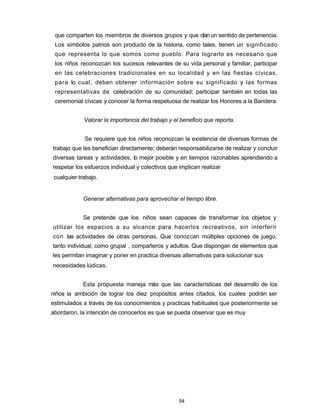 que comparten los miembros de diversos grupos y que clanun sentido de pertenencia.
Los símbolos patrios son producto de la historia, como tales, tienen un significado
que representa lo que somos como pueblo. Para lograrlo es necesario que
los niños reconozcan los sucesos relevantes de su vida personal y familiar, participar
en las celebraciones tradicionales en su localidad y en las fiestas cívicas,
para lo cual, deben obtener información sobre su significado y las formas
representativas de celebración de su comunidad; participar también en todas las
ceremonial cívicas y conocer la forma respetuosa de realizar los Honores a la Bandera.
Valorar la importancia del trabajo y el beneficio que reporta.
Se requiere que los niños reconozcan la existencia de diversas formas de
trabajo que les benefician directamente; deberán responsabilizarse de realizar y concluir
diversas tareas y actividades, lo mejor posible y en tiempos razonables aprendiendo a
respetar los esfuerzos individual y colectivos que implican realizar
cualquier trabajo.
Generar alternativas para aprovechar el tiempo libre.
Se pretende que los niños sean capaces de transformar los objetos y
utilizar los espacios a su alcance para hacerlos recreativos, sin interferir
con las actividades de otras personas. Que conozcan múltiples opciones de juego,
tanto individual, como grupal , compañeros y adultos. Que dispongan de elementos que
les permitan imaginar y poner en practica diversas alternativas para solucionar sus
necesidades lúdicas.
Esta propuesta maneja más que las características del desarrollo de los
niños la ambición de lograr los diez propósitos antes citados, los cuales podrán ser
estimulados a través de los conocimientos y practicas habituales que posteriormente se
abordaron, la intención de conocerlos es que se pueda observar que es muy
54
 