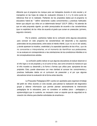 diferente que el programa los marque para ser trabajados durante el ciclo escolar y el
manejarlos en las hojas de cotejo de evaluación (Anexos 2, 3, 4 y 5) como punto de
referencia final en lo realizado. Partiendo de los propósitos dados por el programa la
educadora habrá de " definir claramente cuales conocimientos y practicas habituales
tienen que adquirir sus niños en un determinado tiempo" (S.E.P. 2000 p. 14) además de
que en esta propuesta vigente ya están jerarquizados de acuerdo a las características
(que no explicitan) de los niños de acuerdo al grado que cursan en preescolar, (primero,
segundo o tercero).
Por lo anterior, podríamos hablar de la confusión entre algunas educadoras
para conocer en este programa las características del desarrollo y los aspectos
potenciales de los preescolares, entre estos el interés infantil, ( que no es el del adulto),
y donde aparecen la iniciativa, creatividad y la capacidad operativa de los niños, que de
no conocerlas e interpretarlas, en el momento de identificar sus producciones,
no se evaluara en correspondencia a las orientaciones de los constitutivos infantiles si no
de conceptualizaciones adultas.
La confusión podría radicar en que algunas educadoras al evaluar observan si
el niño logro o no tal propósito y no el como lo hizo, ese como encierra la manera en que
el niño muestra su desarrollo y la forma o formas que utiliza para apropiarse de ese
propósito. Esto, puede observarse con mas claridad al conocer los conocimientos y
practicas habituales dados en el curriculum de preescolar y el por que algunas
educadoras toman la evaluación de la forma antes descrita.
La Propuesta Pedagógica 2001 cuenta con apartados para organizar el trabajo
del jardín de niños durante un ciclo escolar, para planear la realización del diagnostico
grupal y obtener información que permite planear semanalmente la intervención
pedagógica de la educadora, pero no considera un análisis pisco - pedagógico y
epistemológico que lo sustente, es necesario crear un soporte que de seguridad en la
creación de criterios para diseñar actividades de enseñanza -
55
 