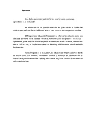 Resumen.
Uno de los aspectos mas importantes en el proceso enseñanza -
aprendizaje es la evaluación.
En Preescolar es un proceso realizado en gran medida a criterio del
docente y su particular forma de Llevarlo a cabo, para otros, es solo carga administrativa.
El Programa de Educación Preescolar, se refiere a la evaluación como una
actividad cotidiana en la práctica educativa, formando parte del proceso enseñanza -
aprendizaje, para detectar no solo el grado de desarrollo de los alumnos, también los
logros, deficiencias y el propio desempeño del docente y principalmente, retroalimentando
la planeación.
Para el registro de la evaluación, las educadoras utilizan cuadernos donde
se anotan conductas aisladas, habilidades, criterios o aspectos del desarrollo con el
intento de registrar la evaluación rápida y eficazmente, según se confirma en el desarrollo
del presente trabajo.
 