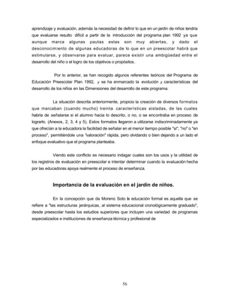 aprendizaje y evaluación, además la necesidad de definir lo que en un jardín de niños tendría
que evaluarse resulto difícil a partir de la introducción del programa plan 1992 ya que
aunque marca algunas pautas estas son muy abiertas, y dado el
desconocimiento de algunas educadoras de lo que en un preescolar habrá que
estimularse, y observarse para evaluar, parece existir una ambigüedad entre el
desarrollo del niño o el logro de los objetivos o propósitos.
Por lo anterior, se han recogido algunos referentes teóricos del Programa de
Educación Preescolar Plan 1992, y se ha enmarcado la evolución y características del
desarrollo de los niños en las Dimensiones del desarrollo de este programa.
La situación descrita anteriormente, propicio la creación de diversos formatos
que marcaban (cuando mucho) treinta características aisladas, de las cuales
habría de señalarse si el alumno hacia lo descrito, o no, o se encontraba en proceso de
lograrlo. (Anexos, 2, 3, 4 y 5). Estos formatos llegaron a utilizarse indiscriminadamente ya
que ofrecían a la educadora la facilidad de señalar en el menor tiempo posible "si", "no" o "en
proceso", permitiéndole una "valoración" rápida, pero olvidando o bien dejando a un lado el
enfoque evaluativo que el programa planteaba.
Viendo este conflicto es necesario indagar cuales son los usos y la utilidad de
los registros de evaluación en preescolar e intentar determinar cuando la evaluación hecha
por las educadoras apoya realmente el proceso de enseñanza.
Importancia de la evaluación en el jardín de niños.
En la concepción que da Moreno Soto la educación formal es aquella que se
refiere a "las estructuras jerárquicas, al sistema educacional cronológicamente graduado",
desde preescolar hasta los estudios superiores que incluyen una variedad de programas
especializados e instituciones de enseñanza técnica y profesional de
56
 