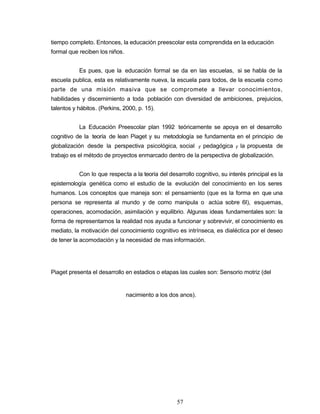 tiempo completo. Entonces, la educación preescolar esta comprendida en la educación
formal que reciben los niños.
Es pues, que la educación formal se da en las escuelas, si se habla de la
escuela publica, esta es relativamente nueva, la escuela para todos, de la escuela como
parte de una misión masiva que se compromete a llevar conocimientos,
habilidades y discernimiento a toda población con diversidad de ambiciones, prejuicios,
talentos y hábitos. (Perkins, 2000, p. 15).
La Educación Preescolar plan 1992 teóricamente se apoya en el desarrollo
cognitivo de la teoría de lean Piaget y su metodología se fundamenta en el principio de
globalización desde la perspectiva psicológica, social y pedagógica y la propuesta de
trabajo es el método de proyectos enmarcado dentro de la perspectiva de globalización.
Con lo que respecta a la teoría del desarrollo cognitivo, su interés principal es la
epistemología genética como el estudio de la evolución del conocimiento en los seres
humanos. Los conceptos que maneja son: el pensamiento (que es la forma en que una
persona se representa al mundo y de como manipula o actúa sobre 6I), esquemas,
operaciones, acomodación, asimilación y equilibrio. Algunas ideas fundamentales son: la
forma de representarnos la realidad nos ayuda a funcionar y sobrevivir, el conocimiento es
mediato, la motivación del conocimiento cognitivo es intrínseca, es dialéctica por el deseo
de tener la acomodación y la necesidad de mas información.
Piaget presenta el desarrollo en estadios o etapas las cuales son: Sensorio motriz (del
nacimiento a los dos anos).
57
 