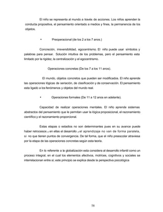 El niño se representa al mundo a través de acciones. Los niños aprenden la
conducta propositiva, el pensamiento orientado a medios y fines, la permanencia de los
objetos.
• Preoperacional (de los 2 a los 7 anos.)
Concreción, irreversibilidad, egocentrismo. El niño puede usar símbolos y
palabras para pensar. Solución intuitiva de los problemas, pero el pensamiento esta
limitado por la rigidez, la centralización y el egocentrismo.
Operaciones concretas (De los 7 a los 11 anos).
El mundo, objetos concretos que pueden ser modificados. El niño aprende
las operaciones lógicas de seriación, de clasificación y de conservación. El pensamiento
esta ligado a los fenómenos y objetos del mundo real.
• Operaciones formales (De 11 a 12 anos en adelante).
Capacidad de realizar operaciones mentales. El niño aprende sistemas
abstractos del pensamiento que le permitan usar la lógica proposicional, el razonamiento
científico y el razonamiento proporcional.
Estas etapas o estadios no son determinantes pues en su avance puede
haber retrocesos y en ellas el desarrollo y el aprendizaje no van de forma paralela,
si no que tienen puntos de convergencia. De tal forma, que el niño preescolar atraviesa
por la etapa de las operaciones concretas según esta teoría.
En lo referente a la globalización esta considera al desarrollo infantil como un
proceso integral, en el cual los elementos afectivos, motrices, cognitivos y sociales se
interrelacionan entre si; este principio se explica desde la perspectiva psicológica
58
 