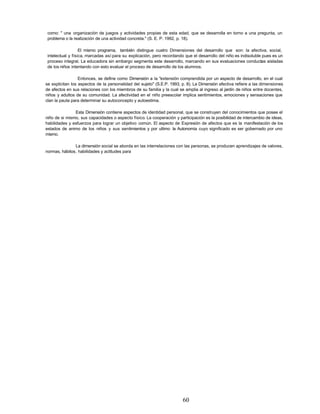 como: " una organización de juegos y actividades propias de esta edad, que se desarrolla en torno a una pregunta, un
problema o la realización de una actividad concreta." (S. E. P. 1992, p. 18).
El mismo programa, también distingue cuatro Dimensiones del desarrollo que son: la afectiva, social,
intelectual y física, marcadas así para su explicación, pero recordando que el desarrollo del niño es indisoluble pues es un
proceso integral. La educadora sin embargo segmenta este desarrollo, marcando en sus evaluaciones conductas aisladas
de los niños intentando con esto evaluar el proceso de desarrollo de los alumnos.
Entonces, se define como Dimensión a la "extensión comprendida por un aspecto de desarrollo, en el cual
se explicitan los aspectos de la personalidad del sujeto" (S.E.P. 1993, p. 8). La Dimensión afectiva refiere a las dimensiones
de afectos en sus relaciones con los miembros de su familia y la cual se amplia al ingreso al jardín de niños entre docentes,
niños y adultos de su comunidad. La afectividad en el niño preescolar implica sentimientos, emociones y sensaciones que
clan la pauta para determinar su autoconcepto y autoestima.
Esta Dimensión contiene aspectos de identidad personal, que se construyen del conocimientos que posee el
niño de si mismo, sus capacidades o aspecto físico. La cooperación y participación es la posibilidad de intercambio de ideas,
habilidades y esfuerzos para lograr un objetivo común. El aspecto de Expresión de afectos que es la manifestación de los
estados de animo de los niños y sus sentimientos y por ultimo la Autonomía cuyo significado es ser gobernado por uno
mismo.
La dimensión social se aborda en las interrelaciones con las personas, se producen aprendizajes de valores,
normas, hábitos, habilidades y actitudes para
60
 