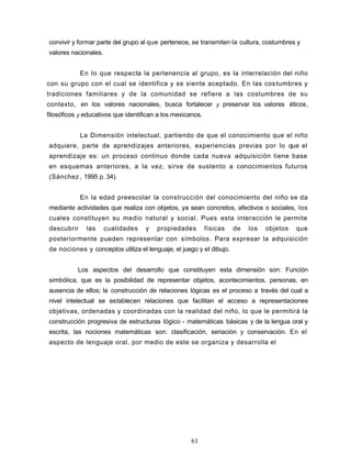 convivir y formar parte del grupo al que pertenece, se transmiten la cultura, costumbres y
valores nacionales.
En lo que respecta la pertenencia al grupo, es la interrelación del niño
con su grupo con el cual se identifica y se siente aceptado. En las costumbres y
tradiciones familiares y de la comunidad se refiere a las costumbres de su
contexto, en los valores nacionales, busca fortalecer y preservar los valores éticos,
filosóficos y educativos que identifican a los mexicanos.
La Dimensión intelectual, partiendo de que el conocimiento que el niño
adquiere, parte de aprendizajes anteriores, experiencias previas por lo que el
aprendizaje es: un proceso continuo donde cada nueva adquisición tiene base
en esquemas anteriores, a la vez, sirve de sustento a conocimientos futuros
(Sánchez, 1995 p. 34).
En la edad preescolar la construcción del conocimiento del niño se da
mediante actividades que realiza con objetos, ya sean concretos, afectivos o sociales, los
cuales constituyen su medio natural y social. Pues esta interacción le permite
descubrir las cualidades y propiedades físicas de los objetos que
posteriormente pueden representar con símbolos. Para expresar la adquisición
de nociones y conceptos utiliza el lenguaje, el juego y eI dibujo.
Los aspectos del desarrollo que constituyen esta dimensión son: Función
simbólica, que es la posibilidad de representar objetos, acontecimientos, personas, en
ausencia de ellos; la construcción de relaciones lógicas es el proceso a través del cual a
nivel intelectual se establecen relaciones que facilitan el acceso a representaciones
objetivas, ordenadas y coordinadas con la realidad del niño, lo que le permitirá la
construcción progresiva de estructuras lógico - matemáticas básicas y de la lengua oral y
escrita, las nociones matemáticas son: clasificación, seriación y conservación. En el
aspecto de lenguaje oral, por medio de este se organiza y desarrolla el
61
 