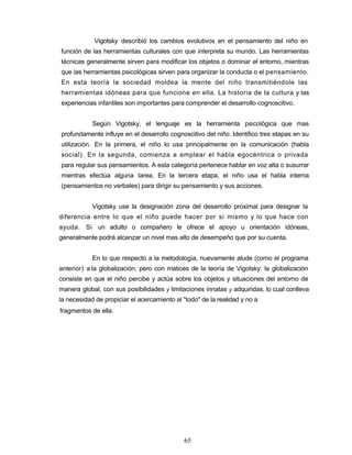 Vigotsky describió los cambios evolutivos en el pensamiento del niño en
función de las herramientas culturales con que interpreta su mundo. Las herramientas
técnicas generalmente sirven para modificar los objetos o dominar el entorno, mientras
que las herramientas psicológicas sirven para organizar la conducta o el pensamiento.
En esta teoría la sociedad moldea la mente del niño transmitiéndole las
herramientas idóneas para que funcione en ella. La historia de la cultura y las
experiencias infantiles son importantes para comprender el desarrollo cognoscitivo.
Según Vigotsky, el lenguaje es la herramienta psicológica que mas
profundamente influye en el desarrollo cognoscitivo del niño. Identifico tres etapas en su
utilización. En la primera, el niño lo usa principalmente en la comunicación (habla
social). En la segunda, comienza a emplear el habla egocéntrica o privada
para regular sus pensamientos. A esta categoría pertenece hablar en voz alta o susurrar
mientras efectúa alguna tarea. En la tercera etapa, el niño usa el habla interna
(pensamientos no verbales) para dirigir su pensamiento y sus acciones.
Vigotsky use la designación zona del desarrollo proximal para designar la
diferencia entre lo que el niño puede hacer por si mismo y lo que hace con
ayuda. Si un adulto o compañero le ofrece el apoyo u orientación idóneas,
generalmente podrá alcanzar un nivel mas alto de desempeño que por su cuenta.
En lo que respecto a la metodología, nuevamente alude (como el programa
anterior) a la globalización, pero con matices de la teoría de Vigotsky: la globalización
consiste en que el niño percibe y actúa sobre los objetos y situaciones del entorno de
manera global, con sus posibilidades y limitaciones innatas y adquiridas, lo cual conlleva
la necesidad de propiciar el acercamiento al "todo" de la realidad y no a
fragmentos de ella.
65
 