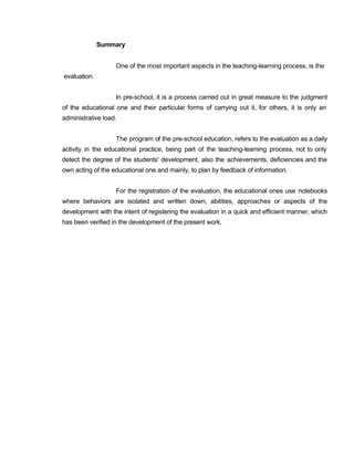 Summary
One of the most important aspects in the teaching-learning process, is the
evaluation.
In pre-school, it is a process carried out in great measure to the judgment
of the educational one and their particular forms of carrying out it, for others, it is only an
administrative load.
The program of the pre-school education, refers to the evaluation as a daily
activity in the educational practice, being part of the teaching-learning process, not to only
detect the degree of the students' development, also the achievements, deficiencies and the
own acting of the educational one and mainly, to plan by feedback of information.
For the registration of the evaluation, the educational ones use notebooks
where behaviors are isolated and written down, abilities, approaches or aspects of the
development with the intent of registering the evaluation in a quick and efficient manner, which
has been verified in the development of the present work.
 