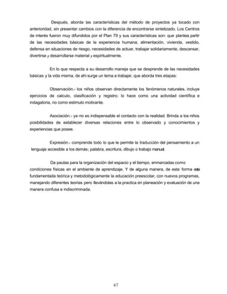 Después, aborda las características del método de proyectos ya tocado con
anterioridad, sin presentar cambios con la diferencia de encontrarse sintetizado. Los Centros
de interés fueron muy difundidos por el Plan 79 y sus características son: que plantea partir
de las necesidades básicas de la experiencia humana; alimentación, vivienda, vestido,
defensa en situaciones de riesgo, necesidades de actuar, trabajar solidariamente, descansar,
divertirse y desarrollarse material y espiritualmente.
En lo que respecta a su desarrollo maneja que se desprende de las necesidades
básicas y la vida misma, de ahí surge un tema a trabajar, que aborda tres etapas:
Observación.- los niños observan directamente los fenómenos naturales, incluye
ejercicios de calculo, clasificación y registro; lo hace como una actividad científica e
indagatoria, no como estimulo motivante.
Asociación.- ya no es indispensable el contacto con la realidad. Brinda a los niños
posibilidades de establecer diversas relaciones entre lo observado y conocimientos y
experiencias que posee.
Expresión.- comprende todo lo que le permite la traducción del pensamiento a un
lenguaje accesible a los demás; palabra, escritura, dibujo o trabajo manual.
Da pautas para la organización del espacio y el tiempo, enmarcadas como
N condiciones físicas en el ambiente de aprendizaje. Y de alguna manera, de esta forma esta
fundamentada teórica y metodológicamente la educación preescolar, con nuevos programas,
manejando diferentes teorías pero llevándolas a la practica en planeación y evaluación de una
manera confusa e indiscriminada.
67
 