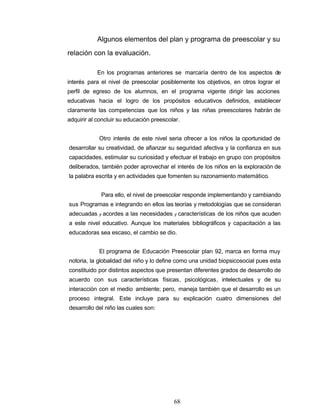 Algunos elementos del plan y programa de preescolar y su
relación con la evaluación.
En los programas anteriores se marcaría dentro de los aspectos de
interés para el nivel de preescolar posiblemente los objetivos, en otros lograr el
perfil de egreso de los alumnos, en el programa vigente dirigir las acciones
educativas hacia el logro de los propósitos educativos definidos, establecer
claramente las competencias que los niños y las niñas preescolares habrán de
adquirir al concluir su educación preescolar.
Otro interés de este nivel seria ofrecer a los niños la oportunidad de
desarrollar su creatividad, de afianzar su seguridad afectiva y la confianza en sus
capacidades, estimular su curiosidad y efectuar el trabajo en grupo con propósitos
deliberados, también poder aprovechar el interés de los niños en la exploración de
la palabra escrita y en actividades que fomenten su razonamiento matemático.
Para ello, el nivel de preescolar responde implementando y cambiando
sus Programas e integrando en ellos las teorías y metodologías que se consideran
adecuadas y acordes a las necesidades y características de los niños que acuden
a este nivel educativo. Aunque los materiales bibliográficos y capacitación a las
educadoras sea escaso, el cambio se dio.
El programa de Educación Preescolar plan 92, marca en forma muy
notoria, la globalidad del niño y lo define como una unidad biopsicosocial pues esta
constituido por distintos aspectos que presentan diferentes grados de desarrollo de
acuerdo con sus características físicas, psicológicas, intelectuales y de su
interacción con el medio ambiente; pero, maneja también que el desarrollo es un
proceso integral. Este incluye para su explicación cuatro dimensiones del
desarrollo del niño las cuales son:
68
 