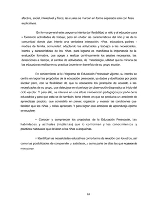 afectiva, social, intelectual y física; las cuales se marcan en forma separada solo con fines
explicativos.
En forma general este programa intenta dar flexibilidad al niño y al educador para
ir formando actividades de trabajo, pero sin olvidar las características del niño y las de la
comunidad donde vive, intenta una verdadera interacción; niños, educadora, padres -
madres de familia, comunidad; adaptando las actividades y trabajos a las necesidades,
interés y características de los niños, para lograrlo es manifiesta la importancia de la
evaluación formativa, que apoye a realizar continuamente los ajustes necesarios, las
detecciones a tiempo, el cambio de actividades, de metodología, utilidad que la minoría de
las educadoras realiza en su practica docente en beneficio de su grupo escolar.
En concerniente al lo Programa de Educación Preescolar vigente, su interés se
centra en lograr los propósitos de la educación preescolar, ya dados y dosificados por grado
escolar pero, con la flexibilidad de que la educadora los jerarquice de acuerdo a las
necesidades de su grupo, que detectara en el periodo de observación diagnostica al inicio del
ciclo escolar. Y para ello, se interesa en una eficaz intervención pedagógica por parte de la
educadora y para que esta se de también, tiene interés en que se produzca un ambiente de
aprendizaje propicio, que consistiría en prever, organizar y evaluar las condiciones que
faciliten que los niños y niñas aprendan. Y para lograr este ambiente de aprendizaje optimo
se requiere:
• Conocer y comprender los propósitos de la Educación Preescolar, las
habilidades y actitudes (implícitas) que lo conforman y los conocimientos y
practicas habituales que llevaran a los niños a adquirirlas.
• Identificar las necesidades educativas como forma de relación con los otros, así
como las posibilidades de comprender y satisfacer, y como parte de ellas las que requierande
masapoyo.
69
 