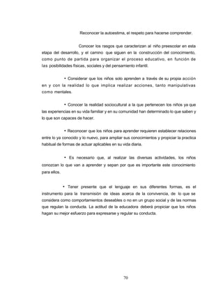 Reconocer la autoestima, el respeto para hacerse comprender.
Conocer los rasgos que caracterizan al niño preescolar en esta
etapa del desarrollo, y el camino que siguen en la construcción del conocimiento,
como punto de partida para organizar el proceso educativo, en función de
las posibilidades físicas, sociales y del pensamiento infantil.
• Considerar que los niños solo aprenden a través de su propia acción
en y con la realidad lo que implica realizar acciones, tanto manipulativas
como mentales.
• Conocer la realidad sociocultural a la que pertenecen los niños ya que
las experiencias en su vida familiar y en su comunidad han determinado lo que saben y
lo que son capaces de hacer.
• Reconocer que los niños para aprender requieren establecer relaciones
entre lo ya conocido y lo nuevo, para ampliar sus conocimientos y propiciar la practica
habitual de formas de actuar aplicables en su vida diaria.
• Es necesario que, al realizar las diversas actividades, los niños
conozcan lo que van a aprender y sepan por que es importante este conocimiento
para ellos.
• Tener presente que el lenguaje en sus diferentes formas, es el
instrumento para la transmisión de ideas acerca de la convivencia, de lo que se
considera como comportamientos deseables o no en un grupo social y de las normas
que regulan la conducta. La actitud de la educadora deberá propiciar que los niños
hagan su mejor esfuerzo para expresarse y regular su conducta.
70
 