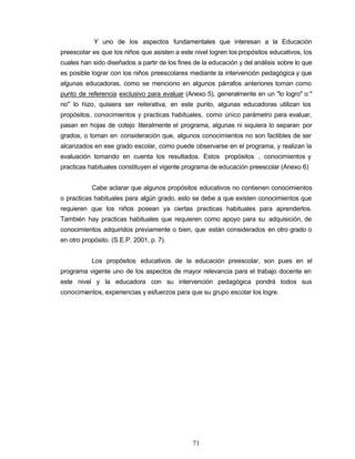 Y uno de los aspectos fundamentales que interesan a la Educación
preescolar es que los niños que asisten a este nivel logren los propósitos educativos, los
cuales han sido diseñados a partir de los fines de la educación y del análisis sobre lo que
es posible lograr con los niños preescolares mediante la intervención pedagógica y que
algunas educadoras, como se menciono en algunos párrafos anteriores toman como
punto de referencia exclusivo para evaluar (Anexo 5), generalmente en un "lo logro" o "
no" lo hizo, quisiera ser reiterativa, en este punto, algunas educadoras utilizan los
propósitos, conocimientos y practicas habituales, como único parámetro para evaluar,
pasan en hojas de cotejo literalmente el programa, algunas ni siquiera lo separan por
grados, o toman en consideración que, algunos conocimientos no son factibles de ser
alcanzados en ese grado escolar, como puede observarse en el programa, y realizan la
evaluación tomando en cuenta los resultados. Estos propósitos , conocimientos y
practicas habituales constituyen el vigente programa de educación preescolar (Anexo 6)
Cabe aclarar que algunos propósitos educativos no contienen conocimientos
o practicas habituales para algún grado, esto se debe a que existen conocimientos que
requieren que los niños posean ya ciertas practicas habituales para aprenderlos.
También hay practicas habituales que requieren como apoyo para su adquisición, de
conocimientos adquiridos previamente o bien, que están considerados en otro grado o
en otro propósito. (S.E.P. 2001, p. 7).
Los propósitos educativos de la educación preescolar, son pues en el
programa vigente uno de los aspectos de mayor relevancia para el trabajo docente en
este nivel y la educadora con su intervención pedagógica pondrá todos sus
conocimientos, experiencias y esfuerzos para que su grupo escolar los logre.
71
 