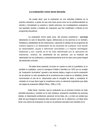 La evaluación como tarea docente.
Se puede decir, que la evaluación es una actividad cotidiana en la
practica educativa, a pesar de que solo hace pocos anos se ha profesionalizado su
estudio y formalizado su practica y desde entonces, los investigadores evaluativos
han aportado teorías y modelos de evaluación que han modificado o influido en los
programas educativos.
La evaluación forma parte pues, del proceso enseñanza - aprendizaje
detectando no solo el desarrollo, logros, deficiencias en los alumnos si no también,
fortalezas y debilidades de las instituciones, valorando la calidad de los programas de
manera objetiva y el desempeño de los docentes de cualquier nivel donde
se desempeñen, ayuda a reformular actividades y a mejorar estrategias
didácticas y aun cuando se le ha visto identificada con la aplicación de
exámenes, análisis de rendimiento de los alumnos, con la medición del
desempeño de los profesores y extraordinariamente se le ha visto como parte integral
del desarrollo curricular.
Se debe tener presente, el tomar en cuenta no solo lo cuantitativo si no
también lo cualitativo, como lo manejaron Parlett y Hamilton en 1972 con su modelo
de "evaluación iluminativa" opuesto a las teorías dadas y según el cual la evaluación
ha de abarcar no solo resultados de la enseñanza sino a esta en su totalidad, donde
recomiendan el use de la observación para la recogida de datos y considerar el
contexto en el que tiene lugar la enseñanza como un elemento importante que debe
ser objeto de evaluación (Martín Pérez, 1996, p.116).
Cabe hacer mención, que la evaluación es un proceso inmerso en toda
actividad educativa y también en la vida cotidiana, evaluamos resultados de acciones
diarias, el desempeño profesional, personal, de los hijos, etc. y si bien es verdad que
dista de que tengamos presente este proceso como tal, lo utilizamos y el ideal seria
tener una cultura de evaluación no solo en el quehacer educativo sino también en la
72
 