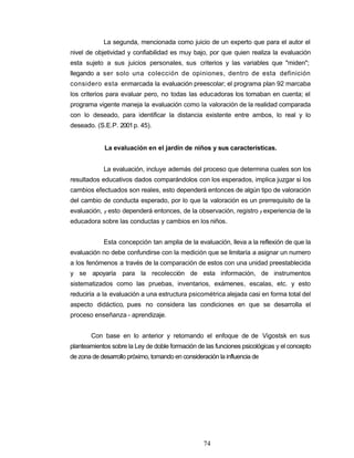La segunda, mencionada como juicio de un experto que para el autor el
nivel de objetividad y confiabilidad es muy bajo, por que quien realiza la evaluación
esta sujeto a sus juicios personales, sus criterios y las variables que "miden";
llegando a ser solo una colección de opiniones, dentro de esta definición
considero esta enmarcada la evaluación preescolar; el programa plan 92 marcaba
los criterios para evaluar pero, no todas las educadoras los tomaban en cuenta; el
programa vigente maneja la evaluación como la valoración de la realidad comparada
con lo deseado, para identificar la distancia existente entre ambos, lo real y lo
deseado. (S.E.P. 2001p. 45).
La evaluación en el jardín de niños y sus características.
La evaluación, incluye además del proceso que determina cuales son los
resultados educativos dados comparándolos con los esperados, implica juzgar si los
cambios efectuados son reales, esto dependerá entonces de algún tipo de valoración
del cambio de conducta esperado, por lo que la valoración es un prerrequisito de la
evaluación, y esto dependerá entonces, de la observación, registro y experiencia de la
educadora sobre las conductas y cambios en los niños.
Esta concepción tan amplia de la evaluación, lleva a la reflexión de que la
evaluación no debe confundirse con la medición que se limitaría a asignar un numero
a los fenómenos a través de la comparación de estos con una unidad preestablecida
y se apoyaría para la recolección de esta información, de instrumentos
sistematizados como las pruebas, inventarios, exámenes, escalas, etc. y esto
reduciría a la evaluación a una estructura psicométrica alejada casi en forma total del
aspecto didáctico, pues no considera las condiciones en que se desarrolla el
proceso enseñanza - aprendizaje.
Con base en lo anterior y retomando el enfoque de de Vigostsk en sus
planteamientos sobre la Ley de doble formación de las funciones psicológicas y el concepto
de zona de desarrollo próximo, tomando en consideración la influencia de
74
 