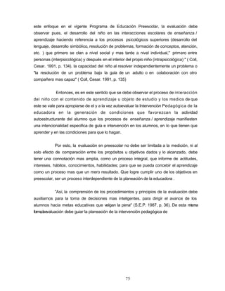 este enfoque en el vigente Programa de Educación Preescolar, la evaluación debe
observar pues, el desarrollo del niño en las interacciones escolares de enseñanza /
aprendizaje haciendo referencia a los procesos psicológicos superiores (desarrollo del
lenguaje, desarrollo simbólico, resolución de problemas, formación de conceptos, atención,
etc. ) que primero se clan a nivel social y mas tarde a nivel individual," primero entre
personas (interpsicológica) y después en el interior del propio niño (intrapsicológica) " ( Coll,
Cesar. 1991, p. 134). la capacidad del niño al resolver independientemente un problema o
"la resolución de un problema bajo la guía de un adulto o en colaboración con otro
compañero mas capaz" ( Coll, Cesar. 1991, p. 135)
Entonces, es en este sentido que se debe observar el proceso de interacción
del niño con el contenido de aprendizaje u objeto de estudio y los medios de que
este se vale para apropiarse de el y a la vez autoevaluar la Intervención Pedagógica de la
educadora en la generación de condiciones que favorezcan la actividad
autoestructurante del alumno que los procesos de enseñanza / aprendizaje manifiesten
una intencionalidad especifica de guía e intervención en los alumnos, en lo que tienen que
aprender y en las condiciones para que lo hagan.
Por esto, la evaluación en preescolar no debe ser limitada a la medición, ni al
solo efecto de comparación entre los propósitos u objetivos dados y lo alcanzado, debe
tener una connotación mas amplia, como un proceso integral, que informe de actitudes,
intereses, hábitos, conocimientos, habilidades; para que se pueda concebir el aprendizaje
como un proceso mas que un mero resultado. Que logre cumplir uno de los objetivos en
preescolar, ser un proceso interdependiente de la planeación de la educadora .
"Así, la comprensión de los procedimientos y principios de la evaluación debe
auxiliarnos para la toma de decisiones mas inteligentes, para dirigir el avance de los
alumnos hacia metas educativas que valgan la pena" (S.E.P. 1987, p. 36). De esta misma
forma,laevaluación debe guiar la planeación de la intervención pedagógica de
75
 