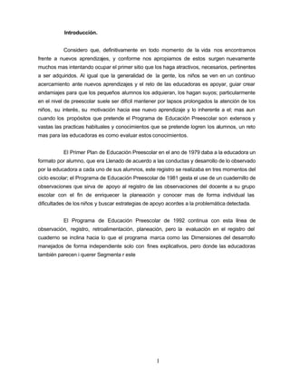 Introducción.
Considero que, definitivamente en todo momento de la vida nos encontramos
frente a nuevos aprendizajes, y conforme nos apropiamos de estos surgen nuevamente
muchos mas intentando ocupar el primer sitio que los haga atractivos, necesarios, pertinentes
a ser adquiridos. Al igual que la generalidad de la gente, los niños se ven en un continuo
acercamiento ante nuevos aprendizajes y el reto de las educadoras es apoyar, guiar crear
andamiajes para que los pequeños alumnos los adquieran, los hagan suyos; particularmente
en el nivel de preescolar suele ser difícil mantener por lapsos prolongados la atención de los
niños, su interés, su motivación hacia ese nuevo aprendizaje y lo inherente a el; mas aun
cuando los propósitos que pretende el Programa de Educación Preescolar son extensos y
vastas las practicas habituales y conocimientos que se pretende logren los alumnos, un reto
mas para las educadoras es como evaluar estos conocimientos.
El Primer Plan de Educación Preescolar en el ano de 1979 daba a la educadora un
formato por alumno, que era Llenado de acuerdo a las conductas y desarrollo de lo observado
por la educadora a cada uno de sus alumnos, este registro se realizaba en tres momentos del
ciclo escolar; el Programa de Educación Preescolar de 1981 gesta el use de un cuadernillo de
observaciones que sirva de apoyo al registro de las observaciones del docente a su grupo
escolar con el fin de enriquecer la planeación y conocer mas de forma individual las
dificultades de los niños y buscar estrategias de apoyo acordes a la problemática detectada.
El Programa de Educación Preescolar de 1992 continua con esta línea de
observación, registro, retroalimentación, planeación, pero la evaluación en el registro del
cuaderno se inclina hacia lo que el programa marca como las Dimensiones del desarrollo
manejados de forma independiente solo con fines explicativos, pero donde las educadoras
también parecen i querer Segmenta r este
I
 