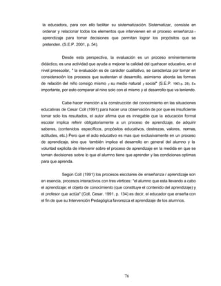 la educadora, para con ello facilitar su sistematización. Sistematizar, consiste en
ordenar y relacionar todos los elementos que intervienen en el proceso enseñanza -
aprendizaje para tomar decisiones que permitan lograr los propósitos que se
pretenden. (S.E.P. 2001, p. 54).
Desde esta perspectiva, la evaluación es un proceso eminentemente
didáctico, es una actividad que ayuda a mejorar la calidad del quehacer educativo, en el
nivel preescolar, " la evaluación es de carácter cualitativo, se caracteriza por tomar en
consideración los procesos que sustentan el desarrollo, asimismo aborda las formas
de relación del niño consigo mismo y su medio natural y social" (S.E.P. 1993 p. 28). Es
importante, por esto comparar al nino solo con el mismo y el desarrollo que va teniendo.
Cabe hacer mención a la construcción del conocimiento en las situaciones
educativas de Cesar Coll (1991) para hacer una observación de por que es insuficiente
tomar solo los resultados, el autor afirma que es innegable que la educación formal
escolar implica referir obligatoriamente a un proceso de aprendizaje, de adquirir
saberes, (contenidos específicos, propósitos educativos, destrezas, valores, normas,
actitudes, etc.) Pero que el acto educativo es mas que exclusivamente en un proceso
de aprendizaje, sino que también implica el desarrollo en general del alumno y la
voluntad explicita de intervenir sobre el proceso de aprendizaje en la medida en que se
toman decisiones sobre lo que el alumno tiene que aprender y las condiciones optimas
para que aprenda.
Según Coll (1991) los procesos escolares de enseñanza / aprendizaje son
en esencia, procesos interactivos con tres vértices: "el alumno que esta llevando a cabo
el aprendizaje; el objeto de conocimiento (que constituye el contenido del aprendizaje) y
el profesor que actúa" (Coll, Cesar. 1991. p. 134) es decir, el educador que enseña con
el fin de que su Intervención Pedagógica favorezca el aprendizaje de los alumnos.
76
 