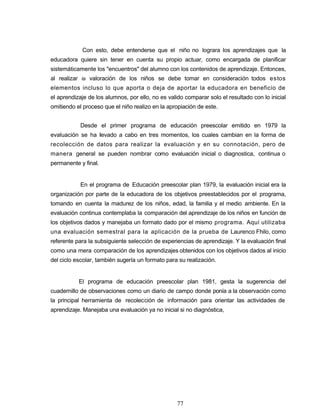 Con esto, debe entenderse que el niño no lograra los aprendizajes que la
educadora quiere sin tener en cuenta su propio actuar, como encargada de planificar
sistemáticamente los "encuentros" del alumno con los contenidos de aprendizaje. Entonces,
al realizar la valoración de los niños se debe tomar en consideración todos estos
elementos incluso lo que aporta o deja de aportar la educadora en beneficio de
el aprendizaje de los alumnos, por ello, no es valido comparar solo el resultado con lo inicial
omitiendo el proceso que el niño realizo en la apropiación de este.
Desde el primer programa de educación preescolar emitido en 1979 la
evaluación se ha llevado a cabo en tres momentos, los cuales cambian en la forma de
recolección de datos para realizar la evaluación y en su connotación, pero de
manera general se pueden nombrar como evaluación inicial o diagnostica, continua o
permanente y final.
En el programa de Educación preescolar plan 1979, la evaluación inicial era la
organización por parte de la educadora de los objetivos preestablecidos por el programa,
tomando en cuenta la madurez de los niños, edad, la familia y el medio ambiente. En la
evaluación continua contemplaba la comparación del aprendizaje de los niños en función de
los objetivos dados y manejaba un formato dado por el mismo programa. Aquí utilizaba
una evaluación semestral para la aplicación de la prueba de Laurenco Fhilo, como
referente para la subsiguiente selección de experiencias de aprendizaje. Y la evaluación final
como una mera comparación de los aprendizajes obtenidos con los objetivos dados al inicio
del ciclo escolar, también sugería un formato para su realización.
El programa de educación preescolar plan 1981, gesta la sugerencia del
cuadernillo de observaciones como un diario de campo donde ponía a la observación como
la principal herramienta de recolección de información para orientar las actividades de
aprendizaje. Manejaba una evaluación ya no inicial si no diagnóstica,
77
 