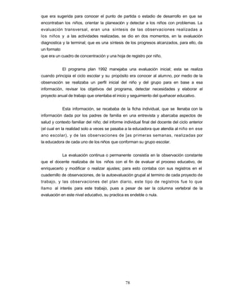 que era sugerida para conocer el punto de partida o estadio de desarrollo en que se
encontraban los niños, orientar la planeación y detectar a los niños con problemas. La
evaluación transversal, eran una síntesis de las observaciones realizadas a
los niños y a las actividades realizadas, se dio en dos momentos, en la evaluación
diagnostica y la terminal; que es una síntesis de los progresos alcanzados, para ello, da
un formato
que era un cuadro de concentración y una hoja de registro por niño.
El programa plan 1992 manejaba una evaluación inicial; esta se realiza
cuando principia el ciclo escolar y su propósito era conocer al alumno, por medio de la
observación se realizaba un perfil inicial del niño y del grupo para en base a esa
información, revisar los objetivos del programa, detectar necesidades y elaborar el
proyecto anual de trabajo que orientaba el inicio y seguimiento del quehacer educativo.
Esta información, se recababa de la ficha individual, que se llenaba con la
información dada por los padres de familia en una entrevista y abarcaba aspectos de
salud y contexto familiar del niño; del informe individual final del docente del ciclo anterior
(el cual en la realidad solo a veces se pasaba a la educadora que atendía al niño en ese
ano escolar), y de las observaciones de [as primeras semanas, realizadas por
la educadora de cada uno de los niños que conforman su grupo escolar.
La evaluación continua o permanente consistía en la observación constante
que el docente realizaba de los niños con el fin de evaluar el proceso educativo, de
enriquecerlo y modificar o realizar ajustes; para esto contaba con sus registros en el
cuadernillo de observaciones, de la autoevaluación grupal al termino de cada proyecto de
trabajo, y las observaciones del plan diario, este tipo de registros fue lo que
llamo al interés para este trabajo, pues a pesar de ser la columna vertebral de la
evaluación en este nivel educativo, su practica es endeble o nula.
78
 