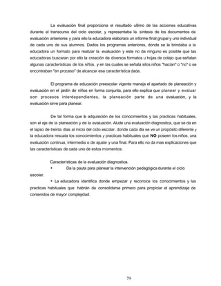 La evaluación final proporciona el resultado ultimo de las acciones educativas
durante el transcurso del ciclo escolar, y representaba la síntesis de los documentos de
evaluación anteriores y para ello la educadora elaborara un informe final grupal y uno individual
de cada uno de sus alumnos. Dados los programas anteriores, donde se le brindaba a la
educadora un formato para realizar la evaluación y este no da ninguno es posible que las
educadoras buscaran por ello la creación de diversos formatos u hojas de cotejo que señalan
algunas características de los niños, y en las cuales se señala silos niños "hacían" o "no" o se
encontraban "en proceso" de alcanzar esa característica dada.
El programa de educación preescolar vigente maneja el apartado de planeación y
evaluación en el jardín de niños en forma conjunta, para ello explica que planear y evaluar
son procesos interdependientes, la planeación parte de una evaluación, y la
evaluación sirve para planear.
De tal forma que la adquisición de los conocimientos y las practicas habituales,
son el eje de la planeación y de la evaluación. Alude una evaluación diagnostica, que se da en
el lapso de treinta días al inicio del ciclo escolar, donde cada día se ve un propósito diferente y
la educadora rescata los conocimientos y practicas habituales que NO poseen los niños, una
evaluación continua, intermedia o de ajuste y una final. Para ello no da mas explicaciones que
las características de cada uno de estos momentos:
Características de la evaluación diagnostica.
• Da la pauta para planear la intervención pedagógica durante el ciclo
escolar.
• La educadora identifica donde empezar y reconoce los conocimientos y las
practicas habituales que habrán de consolidarse primero para propiciar el aprendizaje de
contenidos de mayor complejidad.
79
 