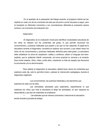 En el apartado de la planeación del trabajo docente, el programa intenta ser tan
explicito en cada uno de los momentos de esta que da punto a punto los pasos a seguir, pero
al manejarlo en diferentes momentos y con connotaciones diferentes la evaluación parece
confusa. Los momentos de evaluación son:
Diagnostico.
El diagnostico es la evaluación inicial para identificar necesidades educativas de
los niños en relación con los contenidos del grado, lo que permite reconocer los
conocimientos y practicas habituales que poseen y los que no han adquirido. El papel de la
educadora durante el diagnostico consistirá en explorar que conocen y que saben hacer los
niños de los conocimientos y practicas habituales definidos para cada grado. La educadora
debe establecer un clima de aceptación, calidez y confianza, utilizar un lenguaje oral claro,
explicito, que la población infantil comprenda; así como propiciar la cercanía y el contacto
físico entre maestra, niños, niñas y entre ellos, mostrando un trato de respeto que favorezca
la convivencia y la no discriminación.
Para realizar el diagnostico la educadora deberá tener claros los contenidos que
explorara cada día, esto le permitirá iniciar y planear la intervención pedagógica, durante el
diagnostico registrará:
Los conocimientos, las practicas habituales y los elementos que
explorara de cada uno de ellos.
Las actividades planeadas para explorarlos, especificando lo que
realizaran los niños, que hará la educadora al dirigir las actividades, en que espacios se
desarrollarán y que tipo de materiales se emplearan.
• Las actitudes que de manera consciente e intencional la educadora
tendrá durante la jornada de trabajo.
81
 