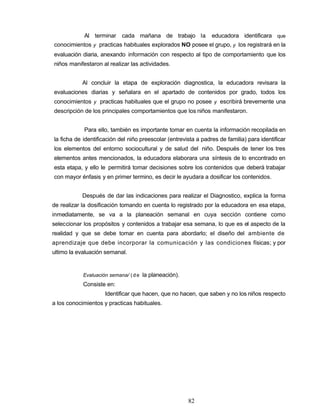 Al terminar cada mañana de trabajo la educadora identificara que
conocimientos y practicas habituales explorados NO posee el grupo, y los registrará en la
evaluación diaria, anexando información con respecto al tipo de comportamiento que los
niños manifestaron al realizar las actividades.
Al concluir la etapa de exploración diagnostica, la educadora revisara la
evaluaciones diarias y señalara en el apartado de contenidos por grado, todos los
conocimientos y practicas habituales que el grupo no posee y escribirá brevemente una
descripción de los principales comportamientos que los niños manifestaron.
Para ello, también es importante tomar en cuenta la información recopilada en
la ficha de identificación del niño preescolar (entrevista a padres de familia) para identificar
los elementos del entorno sociocultural y de salud del niño. Después de tener los tres
elementos antes mencionados, la educadora elaborara una síntesis de lo encontrado en
esta etapa, y ello le permitirá tomar decisiones sobre los contenidos que deberá trabajar
con mayor énfasis y en primer termino, es decir le ayudara a dosificar los contenidos.
Después de dar las indicaciones para realizar el Diagnostico, explica la forma
de realizar la dosificación tomando en cuenta lo registrado por la educadora en esa etapa,
inmediatamente, se va a la planeación semanal en cuya sección contiene como
seleccionar los propósitos y contenidos a trabajar esa semana, lo que es el aspecto de la
realidad y que se debe tomar en cuenta para abordarlo; el diseño del ambiente de
aprendizaje que debe incorporar la comunicación y las condiciones físicas; y por
ultimo la evaluación semanal.
Evaluación semana/ (de la planeación).
Consiste en:
Identificar que hacen, que no hacen, que saben y no los niños respecto
a los conocimientos y practicas habituales.
82
 