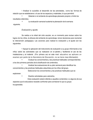 • Analizar lo sucedido al desarrollo de las actividades, como las formas de
relación que se establecieron, el use de los espacios y materiales, lo que permitirá:
• Detectar si el ambiente de aprendizaje planeado propicio o limito los
resultados obtenidos.
• La evaluación semanal sustenta la planeación de la semana
siguiente.
Evaluación y ajuste.
Se realiza a la mitad del ciclo escolar, es un momento para revisar sobre los
logros de los niños, la eficacia del ambiente de aprendizaje, tomar decisiones para reorientar
la intervención pedagógica. Las acciones para realizar la evaluación y el ajuste son las
siguientes:
• Apoyar la aplicación del instrumento de evaluación a su grupo informando a los
niños sobre las actividades que se realizaran en el plantel y facilitando el use de las
instalaciones y el material. (Por primera vez en este nivel educativo se aplicara un
examen por parte de la Secretaria de Educación, no se tiene mas información).
• Evaluar los conocimientos y las practicas habituales correspondientes
a los dos primeros periodos de la dosificación de contenidos.
• Analizar las evaluaciones de su plan semanal para identificar los
conocimientos y las practicas habituales adquiridas por los niños del grupo.
Seleccionar los conocimientos y las practicas habituales que se
exploraran.
• Diseñar actividades para valorarlos.
Esta evaluación estará referida a aquellos contenidos o a algunos de sus
aspectos que la educadora necesite confrontar para corroborar lo que su grupo
ha aprendido.
83
 