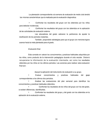 La planeación correspondiente a la semana de evaluación de medio ciclo tendrá
las mismas características que la realizada para la evaluación diagnostica:
• Confrontar los resultados del grupo con los obtenidos por los niños
para detectar incidencias.
• Confrontar los resultados del grupo con los obtenidos en la aplicación
de las actividades de evaluación externa.
Las educadoras del grado valoraran la pertinencia de ajustar la
dosificación de los periodos restantes.
También, propondrán estrategias para que el grupo con menores logros
avance hacia la meta planteada para el grado.
Evaluación final.
Esta consiste en valorar los conocimientos y practicas habituales adquiridos por
los niños, como producto de la intervención pedagógica durante el ciclo escolar. Deberá
recuperarse la información de la evaluación intermedia, así como los resultados
obtenidos por los niños en los últimos periodos. Las acciones para realizar esta evaluacion
final son:
Apoyar la aplicación del instrumento de evaluación a su grupo.
• Evaluar conocimientos y practicas habituales del grupo
correspondientes a los últimos dos periodos.
• Analizar las evaluaciones del plan semanal para identificar los
conocimientos y practicas habituales obtenidos.
• Confrontar los resultados de los niños del grupo con los del grado,
si existen diferencias, identificarlas.
• Confrontar los resultados del grupo y del grado con los obtenidos en la
aplicación de la evaluación externa.
84
 