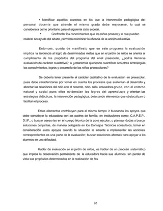 • Identificar aquellos aspectos en los que la intervención pedagógica del
personal docente que atiende el mismo grado debe mejorarse, lo cual se
considerara como prioritario para el siguiente ciclo escolar.
• Confrontar los conocimientos que los niños poseen y lo que pueden
realizar sin ayuda del adulto, permitirá reconocer la eficacia de la acción educativa.
Entonces, queda de manifiesto que en este programa la evaluación
implica la tendencia al logro de determinadas metas que en el jardín de niños se orienta al
cumplimiento de los propósitos del programa del nivel preescolar, ¿podría llamarse
evaluación de carácter cualitativo?, o ¿estaremos queriendo cuantificar con otras simbologías
los conocimientos, logros y desarrollo de los niños preescolares?
Se debería tener presente el carácter cualitativo de la evaluación en preescolar,
pues debe caracterizarse por tomar en cuenta los procesos que sustentan el desarrollo y
abordar las relaciones del niño con el docente, niño- niña, educadora-grupo, con el entorno
natural y social pues ellos evidencian los logros del aprendizaje y orientan las
estrategias didácticas, la intervención pedagógica, detectando elementos que obstaculizan o
facilitan el proceso.
Estos elementos contribuyen para al mismo tiempo ir buscando los apoyos que
debe considerar la educadora con los padres de familia, en instituciones como: C.A.P.E.P.,
D.I.F., o buscar asesorías en el cuerpo técnico de la zona escolar, o plantear dudas o buscar
soluciones conjuntas, de manera colegiada en los Consejos Técnicos consultivos, tomar en
consideración estos apoyos cuando la situación lo amerite e implementar las acciones
correspondientes es una parte de la evaluación; buscar soluciones alternas para apoyar a los
alumnos en una dificultad.
Hablar de evaluación en el jardín de niños, es hablar de un proceso sistemático
que implica la observación permanente de la educadora hacia sus alumnos, sin perder de
vista sus propósitos determinados en la realización de !as
85
 