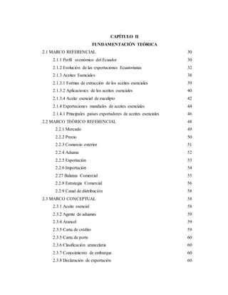 CAPÍTULO II
FUNDAMENTACIÓN TEÓRICA
2.1 MARCO REFERENCIAL 30
2.1.1 Perfil económico del Ecuador 30
2.1.2 Evolución de las exportaciones Ecuatorianas 32
2.1.3 Aceites Esenciales 38
2.1.3.1 Formas de extracción de los aceites esenciales 39
2.1.3.2 Aplicaciones de los aceites esenciales 40
2.1.3.4 Aceite esencial de eucalipto 42
2.1.4 Exportaciones mundiales de aceites esenciales 44
2.1.4.1 Principales países exportadores de aceites esenciales 46
2.2 MARCO TEÓRICO REFERENCIAL 48
2.2.1 Mercado 49
2.2.2 Precio 50
2.2.3 Comercio exterior 51
2.2.4 Aduana 52
2.2.5 Exportación 53
2.2.6 Importación 54
2.27 Balanza Comercial 55
2.2.8 Estrategia Comercial 56
2.2.9 Canal de distribución 58
2.3 MARCO CONCEPTUAL 58
2.3.1 Aceite esencial 58
2.3.2 Agente de aduanas 59
2.3.4 Arancel 59
2.3.5 Carta de crédito 59
2.3.5 Carta de porte 60
2.3.6 Clasificación arancelaria 60
2.3.7 Conocimiento de embarque 60
2.3.8 Declaración de exportación 60
 