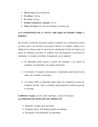  Tipo de carga: general unitarizada.
 Peso Bruto: 3.562 kg.
 Peso Neto: 1.262 kg.
 Medidas Volumétricas (cubicaje): 2,78 m3
 Número de Piezas: 833 cajas por embarque en el primer año.
4.4.2 CONDICIONES DE LA VENTA: FOB (FREE ON BOARD “LIBRE A
BORDO”)
Este término es utilizado únicamente cuando el transporte de la mercancía se realiza
por barco (mar o vías fluviales de navegación interior). El vendedor cumple con su
obligación de entrega cuando la mercancía ha sobrepasado la borda del buque en el
puerto de embarque convenido. El vendedor tiene que despachar la mercancía de
exportación. Se escogió este término de negociación por lo siguiente:
 El importador puede conocer el precio del transporte y del seguro de
transporte con anterioridad a la compra del producto.
 Al contratar el transporte internacional, el importador puede decidir cómo
quiere que se traslade la mercancía.
 Al comprar FOB, el importador puede elegir una compañía de seguro de
transporte solvente, eficaz y conocida y puede optar por la cobertura que más
le convenga.
Condiciones de pago: carta de crédito confirmada y avisada 30 días plazo.
4.4.3 PROCESO DE DESPACHO DEL PRODUCTO
 Inspección en origen de la mercadería.
 Transporte interno de la bodega al puerto de embarque.
 Presentación de la Declaración de Exportación.
 