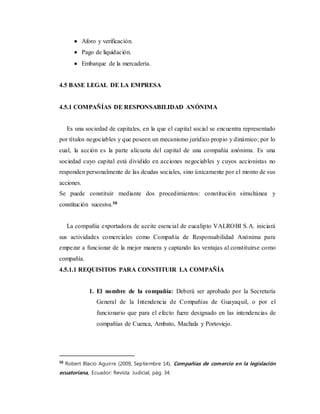  Aforo y verificación.
 Pago de liquidación.
 Embarque de la mercadería.
4.5 BASE LEGAL DE LA EMPRESA
4.5.1 COMPAÑÍAS DE RESPONSABILIDAD ANÓNIMA
Es una sociedad de capitales, en la que el capital social se encuentra representado
por títulos negociables y que poseen un mecanismo jurídico propio y dinámico; por lo
cual, la acción es la parte alícuota del capital de una compañía anónima. Es una
sociedad cuyo capital está dividido en acciones negociables y cuyos accionistas no
responden personalmente de las deudas sociales, sino únicamente por el monto de sus
acciones.
Se puede constituir mediante dos procedimientos: constitución simultánea y
constitución sucesiva.58
La compañía exportadora de aceite esencial de eucalipto VALROBI S.A. iniciará
sus actividades comerciales como Compañía de Responsabilidad Anónima para
empezar a funcionar de la mejor manera y captando las ventajas al constituirse como
compañía.
4.5.1.1 REQUISITOS PARA CONSTITUIR LA COMPAÑÍA
1. El nombre de la compañía: Deberá ser aprobado por la Secretaría
General de la Intendencia de Compañías de Guayaquil, o por el
funcionario que para el efecto fuere designado en las intendencias de
compañías de Cuenca, Ambato, Machala y Portoviejo.
58
Robert Blacio Aguirre (2009, Septiembre 14), Compañías de comercio en la legislación
ecuatoriana, Ecuador: Revista Judicial, pág. 34.
 