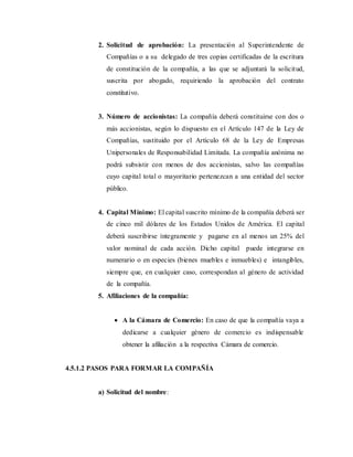 2. Solicitud de aprobación: La presentación al Superintendente de
Compañías o a su delegado de tres copias certificadas de la escritura
de constitución de la compañía, a las que se adjuntará la solicitud,
suscrita por abogado, requiriendo la aprobación del contrato
constitutivo.
3. Número de accionistas: La compañía deberá constituirse con dos o
más accionistas, según lo dispuesto en el Artículo 147 de la Ley de
Compañías, sustituido por el Artículo 68 de la Ley de Empresas
Unipersonales de Responsabilidad Limitada. La compañía anónima no
podrá subsistir con menos de dos accionistas, salvo las compañías
cuyo capital total o mayoritario pertenezcan a una entidad del sector
público.
4. Capital Mínimo: El capital suscrito mínimo de la compañía deberá ser
de cinco mil dólares de los Estados Unidos de América. El capital
deberá suscribirse íntegramente y pagarse en al menos un 25% del
valor nominal de cada acción. Dicho capital puede integrarse en
numerario o en especies (bienes muebles e inmuebles) e intangibles,
siempre que, en cualquier caso, correspondan al género de actividad
de la compañía.
5. Afiliaciones de la compañía:
 A la Cámara de Comercio: En caso de que la compañía vaya a
dedicarse a cualquier género de comercio es indispensable
obtener la afiliación a la respectiva Cámara de comercio.
4.5.1.2 PASOS PARA FORMAR LA COMPAÑÍA
a) Solicitud del nombre:
 