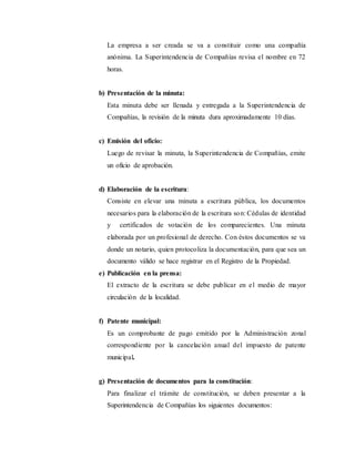 La empresa a ser creada se va a constituir como una compañía
anónima. La Superintendencia de Compañías revisa el nombre en 72
horas.
b) Presentación de la minuta:
Esta minuta debe ser llenada y entregada a la Superintendencia de
Compañías, la revisión de la minuta dura aproximadamente 10 días.
c) Emisión del oficio:
Luego de revisar la minuta, la Superintendencia de Compañías, emite
un oficio de aprobación.
d) Elaboración de la escritura:
Consiste en elevar una minuta a escritura pública, los documentos
necesarios para la elaboración de la escritura son: Cédulas de identidad
y certificados de votación de los comparecientes. Una minuta
elaborada por un profesional de derecho. Con éstos documentos se va
donde un notario, quien protocoliza la documentación, para que sea un
documento válido se hace registrar en el Registro de la Propiedad.
e) Publicación en la prensa:
El extracto de la escritura se debe publicar en el medio de mayor
circulación de la localidad.
f) Patente municipal:
Es un comprobante de pago emitido por la Administración zonal
correspondiente por la cancelación anual del impuesto de patente
municipal.
g) Presentación de documentos para la constitución:
Para finalizar el trámite de constitución, se deben presentar a la
Superintendencia de Compañías los siguientes documentos:
 