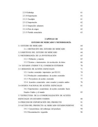 2.3.9 Embalaje 61
2.3.10 Exportación 61
2.3.11 Eucalipto 61
2.3.12 Importación 62
2.3.13 Inspección aduanera 62
2.3.14 País de origen 62
2.3.15 Partida arancelaria 63
CAPÍTULO III
ESTUDIO DE MERCADO Y METODOLOGÍA
3.1 ESTUDIO DE MERCADO 64
3.1.1 DEFINICIÓN DEL ESTUDIO DE MERCADO 64
3.2 OBJETIVOS DEL ESTUDIO DE MERCADO 64
3.3 METODOLOGÍA DE LA INVESTIGACIÓN 65
3.3.1 Población y muestra 65
3.3.2 Técnicas e instrumentos de recolección de datos 66
3.4 ESTADOS UNIDOS Y EL COMERCIO EXTERIOR 70
3.5. DEMANDA DE ACEITES ESENCIALES 71
3.5.1 Aceites esenciales importados por EE.UU. 74
3.5.2 Producción estadounidense de aceites esenciales 77
3.5.3 Proveedores de aceites esenciales 77
3.5.4 Acuerdos comerciales entre ecuador y estados unidos 78
3.6 OFERTA NACIONAL DE ACEITES ESENCIALES 81
3.6.1 Exportaciones ecuatorianas de aceites esenciales hacia
Estados Unidos y el mundo 85
3.7 ESTRUCTURA DE LA COMERCIALIZACIÓN DE ACEITES
ESENCIALES EN ESTADOS UNIDOS 88
3.8 PROCESO DE EXPORTACIÓN DEL PRODUCTO 91
3.9 ACCESO DEL PRODUCTO AL MERCADO ESTADOUNIDENSE 92
3.9.1 Características del embarque del producto 94
3.9.2 Documentación requerida 96
 