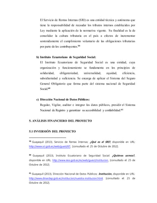 El Servicio de Rentas Internas (SRI) es una entidad técnica y autónoma que
tiene la responsabilidad de recaudar los tributos internos establecidos por
Ley mediante la aplicación de la normativa vigente. Su finalidad es la de
consolidar la cultura tributaria en el país a efectos de incrementar
sostenidamente el cumplimiento voluntario de las obligaciones tributarias
por parte de los contribuyentes.59
b) Instituto Ecuatoriano de Seguridad Social:
El Instituto Ecuatoriano de Seguridad Social es una entidad, cuya
organización y funcionamiento se fundamenta en los principios de
solidaridad, obligatoriedad, universalidad, equidad, eficiencia,
subsidiariedad y suficiencia. Se encarga de aplicar el Sistema del Seguro
General Obligatorio que forma parte del sistema nacional de Seguridad
Social.60
c) Dirección Nacional de Datos Públicos:
Regular, Vigilar, auditar e integrar los datos públicos, presidir el Sistema
Nacional de Registro y garantizar su accesibilidad y confiabilidad.61
5. ANÁLISIS FINANCIERO DEL PROYECTO
5.1 INVERSIÓN DEL PROYECTO
59
Guayaquil (2013), Servicio de Rentas Internas: ¿Qué es el SRI?, disponible en URL:
http://www.sri.gob.ec/web/guest/67, [consultado el: 25 de Octubre de 2012].
60
Guayaquil (2013), Instituto Ecuatoriano de Seguridad Social: ¿Quiénes somos?,
disponible en URL: http://www.iess.gob.ec/es/web/guest/institucion, [consultado el: 25 de
Octubre de 2012].
61
Guayaquil (2013), Dirección Nacional de Datos Públicos: Institución, disponible en URL:
http://www.dinardap.gob.ec/institucion/nuestra-institucion.html, [consultado el: 25 de
Octubre de 2012].
 