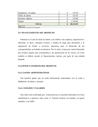 Suministros de oficina $ 155,70
Útiles de oficina $ 122,42
Servicios Básicos $ 333,00
Seguro $ 1.316,00
TOTAL $ 58.232,99
Tabla Nº 21
Elaboración:Autores de la investigación
5.5 FINANCIAMIENTO DEL PROYECTO
Financiar es el acto de dotar de dinero y de crédito a una empresa, organización o
individuo, es decir, conseguir recursos y medios de pago para destinarlos a la
adquisición de bienes y servicios, necesarios para el desarrollo de las
correspondientes actividades económicas. Por lo tanto, el proyecto estará financiado
por recursos propios que corresponden a las aportaciones de los socios, así como
también se deberá recurrir al financiamiento externo, por parte de una entidad
bancaria.
5.6 COSTOS E INGRESOS DEL PROYECTO
5.6.1 GASTOS ADMINISTRATIVOS
Son aquellos gastos que no están directamente relacionados con la venta o
distribución de bienes y servicios.
5.6.1.1 SUELDOS Y SALARIOS
Este rubro está conformado por el personal que se encuentra laborando en el área
administrativa y operativa, tales como: el Gerente General, un contador, un agente
operativo y un chofer.
 