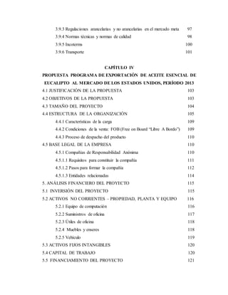 3.9.3 Regulaciones arancelarias y no arancelarias en el mercado meta 97
3.9.4 Normas técnicas y normas de calidad 98
3.9.5 Incoterms 100
3.9.6 Transporte 101
CAPÍTULO IV
PROPUESTA PROGRAMA DE EXPORTACIÓN DE ACEITE ESENCIAL DE
EUCALIPTO AL MERCADO DE LOS ESTADOS UNIDOS, PERÍODO 2013
4.1 JUSTIFICACIÓN DE LA PROPUESTA 103
4.2 OBJETIVOS DE LA PROPUESTA 103
4.3 TAMAÑO DEL PROYECTO 104
4.4 ESTRUCTURA DE LA ORGANIZACIÓN 105
4.4.1 Características de la carga 109
4.4.2 Condiciones de la venta: FOB (Free on Board “Libre A Bordo”) 109
4.4.3 Proceso de despacho del producto 110
4.5 BASE LEGAL DE LA EMPRESA 110
4.5.1 Compañías de Responsabilidad Anónima 110
4.5.1.1 Requisitos para constituir la compañía 111
4.5.1.2 Pasos para formar la compañía 112
4.5.1.3 Entidades relacionadas 114
5. ANÁLISIS FINANCIERO DEL PROYECTO 115
5.1 INVERSIÓN DEL PROYECTO 115
5.2 ACTIVOS NO CORRIENTES – PROPIEDAD, PLANTA Y EQUIPO 116
5.2.1 Equipo de computación 116
5.2.2 Suministros de oficina 117
5.2.3 Útiles de oficina 118
5.2.4 Muebles y enseres 118
5.2.5 Vehículo 119
5.3 ACTIVOS FIJOS INTANGIBLES 120
5.4 CAPITAL DE TRABAJO 120
5.5 FINANCIAMIENTO DEL PROYECTO 121
 
