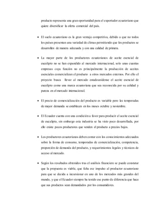producto representa una gran oportunidad para el exportador ecuatoriano que
quiere diversificar la oferta comercial del país.
 El suelo ecuatoriano es la gran ventaja competitiva, debido a que no todos
los países presentan una variedad de climas permitiendo que los productos se
desarrollen de manera adecuada y con una calidad de primera.
 La mayor parte de los productores ecuatorianos de aceite esencial de
eucalipto no se han expandido al mercado internacional, solo unas cuantas
empresas cuya función no es principalmente la producción de aceites
esenciales comercializan el producto a otros mercados externos. Por ello el
proyecto busca llevar al mercado estadounidense el aceite esencial de
eucalipto como una marca ecuatoriana que sea reconocida por su calidad y
pureza en el mercado internacional.
 El precio de comercialización del producto es variable pero las temporadas
de mayor demanda se establecen en los meses octubre y noviembre.
 El Ecuador cuenta con una condición a favor para producir el aceite esencial
de eucalipto, sin embargo esta industria se ha visto poco desarrollada, por
ello existe pocos productores que venden el producto a precios bajos.
 Los productores ecuatorianos deben contar con los conocimientos adecuados
sobre la forma de consumo, temporadas de comercialización, competencia,
proporción de demanda del producto, y requerimientos legales y técnicos de
acceso al mercado.
 Según los resultados obtenidos tras el análisis financiero se puede constatar
que la propuesta es viable, que falta ese impulso al productor ecuatoriano
para que se decida a incursionar en uno de los mercados más grandes del
mundo, y que el Ecuador siempre ha tenido ese punto de diferencia que hace
que sus productos sean demandados por los consumidores.
 