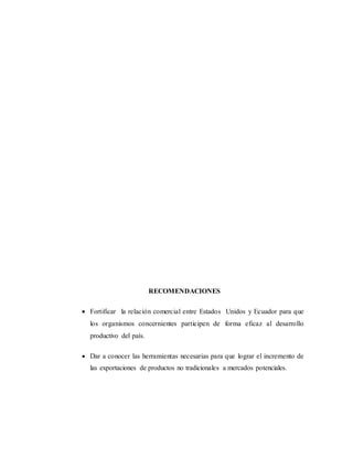 RECOMENDACIONES
 Fortificar la relación comercial entre Estados Unidos y Ecuador para que
los organismos concernientes participen de forma eficaz al desarrollo
productivo del país.
 Dar a conocer las herramientas necesarias para que lograr el incremento de
las exportaciones de productos no tradicionales a mercados potenciales.
 